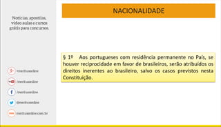 NACIONALIDADE
§ 1º Aos portugueses com residência permanente no País, se
houver reciprocidade em favor de brasileiros, serão atribuídos os
direitos inerentes ao brasileiro, salvo os casos previstos nesta
Constituição.
 