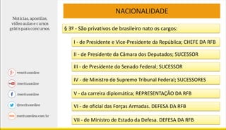 NACIONALIDADE
§ 3º - São privativos de brasileiro nato os cargos:
I - de Presidente e Vice-Presidente da República; CHEFE DA RFB
II - de Presidente da Câmara dos Deputados; SUCESSOR
III - de Presidente do Senado Federal; SUCESSOR
IV - de Ministro do Supremo Tribunal Federal; SUCESSORES
V - da carreira diplomática; REPRESENTAÇÃO DA RFB
VI - de oficial das Forças Armadas. DEFESA DA RFB
VII - de Ministro de Estado da Defesa. DEFESA DA RFB
 