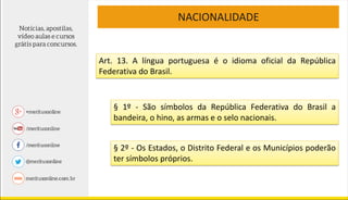 NACIONALIDADE
Art. 13. A língua portuguesa é o idioma oficial da República
Federativa do Brasil.
§ 1º - São símbolos da República Federativa do Brasil a
bandeira, o hino, as armas e o selo nacionais.
§ 2º - Os Estados, o Distrito Federal e os Municípios poderão
ter símbolos próprios.
 