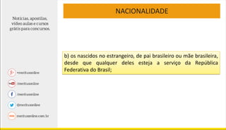 NACIONALIDADE
b) os nascidos no estrangeiro, de pai brasileiro ou mãe brasileira,
desde que qualquer deles esteja a serviço da República
Federativa do Brasil;
 
