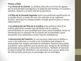 • Fiestas y Ritos
• • La Fiesta de la Chonta, se celebra cada año en el mes de agosto
por la prosperidad conseguida a lo largo de este tiempo, en cuanto a
siembra, cosecha y al ciclo vital de las personas.
• El Rito de la Cascada Sagrada: tiene una profunda significación en
el pueblo Shuar, a través de este rito solicitan al ser supremo
Arutam, para que les otorgue poder, energía positiva para su futura
sobrevivencia.
• La celebración del Rito de la Culebra: Esta práctica cultural se
realiza solamente cuando hay mordedura de la culebra,
convirtiéndose en una ritualidad que tiene como finalidad, rendir un
homenaje por la salvación de la muerte del accidentado y para
ahuyentar a las serpientes y evitar futuras mordeduras.
• Intervención del Uwishin: es una persona sabia que se dedica a
curar a los enfermos y a cuidar a los miembros que integran la
comunidad. Por ningún concepto el verdadero Uwishin causa daño
al prójimo, salvo aquellos que lo ejercen por vengarse de conflictos
generados por guerras o discordias familiares. También el Uwishim
cumple el papel de identificar a las personas que causan daño y les
da instrucciones para que se prevengan de sus enemigos.
 