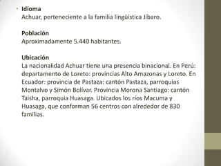 • Idioma
Achuar, perteneciente a la familia lingüística Jíbaro.
Población
Aproximadamente 5.440 habitantes.
Ubicación
La nacionalidad Achuar tiene una presencia binacional. En Perú:
departamento de Loreto: provincias Alto Amazonas y Loreto. En
Ecuador: provincia de Pastaza: cantón Pastaza, parroquias
Montalvo y Simón Bolívar. Provincia Morona Santiago: cantón
Taisha, parroquia Huasaga. Ubicados los ríos Macuma y
Huasaga, que conforman 56 centros con alrededor de 830
familias.
 