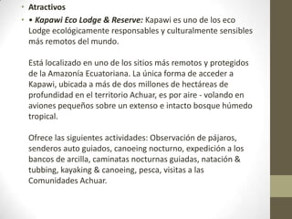 • Atractivos
• • Kapawi Eco Lodge & Reserve: Kapawi es uno de los eco
Lodge ecológicamente responsables y culturalmente sensibles
más remotos del mundo.
Está localizado en uno de los sitios más remotos y protegidos
de la Amazonía Ecuatoriana. La única forma de acceder a
Kapawi, ubicada a más de dos millones de hectáreas de
profundidad en el territorio Achuar, es por aire - volando en
aviones pequeños sobre un extenso e intacto bosque húmedo
tropical.
Ofrece las siguientes actividades: Observación de pájaros,
senderos auto guiados, canoeing nocturno, expedición a los
bancos de arcilla, caminatas nocturnas guiadas, natación &
tubbing, kayaking & canoeing, pesca, visitas a las
Comunidades Achuar.
 
