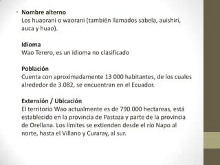 • Nombre alterno
Los huaorani o waorani (también llamados sabela, auishiri,
auca y huao).
Idioma
Wao Terero, es un idioma no clasificado
Población
Cuenta con aproximadamente 13 000 habitantes, de los cuales
alrededor de 3.082, se encuentran en el Ecuador.
Extensión / Ubicación
El territorio Wao actualmente es de 790.000 hectareas, está
establecido en la provincia de Pastaza y parte de la provincia
de Orellana. Los límites se extienden desde el río Napo al
norte, hasta el Villano y Curaray, al sur.
 
