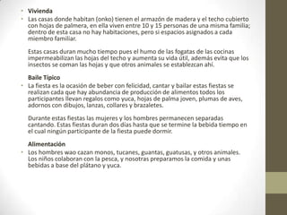 • Vivienda
• Las casas donde habitan (onko) tienen el armazón de madera y el techo cubierto
con hojas de palmera, en ella viven entre 10 y 15 personas de una misma familia;
dentro de esta casa no hay habitaciones, pero si espacios asignados a cada
miembro familiar.
Estas casas duran mucho tiempo pues el humo de las fogatas de las cocinas
impermeabilizan las hojas del techo y aumenta su vida útil, además evita que los
insectos se coman las hojas y que otros animales se establezcan ahí.
Baile Típico
• La fiesta es la ocasión de beber con felicidad, cantar y bailar estas fiestas se
realizan cada que hay abundancia de producción de alimentos todos los
participantes llevan regalos como yuca, hojas de palma joven, plumas de aves,
adornos con dibujos, lanzas, collares y brazaletes.
Durante estas fiestas las mujeres y los hombres permanecen separadas
cantando. Estas fiestas duran dos días hasta que se termine la bebida tiempo en
el cual ningún participante de la fiesta puede dormir.
Alimentación
• Los hombres wao cazan monos, tucanes, guantas, guatusas, y otros animales.
Los niños colaboran con la pesca, y nosotras preparamos la comida y unas
bebidas a base del plátano y yuca.
 