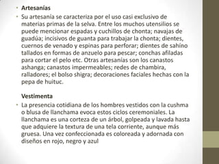 • Artesanías
• Su artesanía se caracteriza por el uso casi exclusivo de
materias primas de la selva. Entre los muchos utensilios se
puede mencionar espadas y cuchillos de chonta; navajas de
guadúa; incisivos de guanta para trabajar la chonta; dientes,
cuernos de venado y espinas para perforar; dientes de sahíno
tallados en formas de anzuelo para pescar; conchas afiladas
para cortar el pelo etc. Otras artesanías son los canastos
ashanga; canastos impermeables; redes de chambira,
ralladores; el bolso shigra; decoraciones faciales hechas con la
pepa de huituc.
Vestimenta
• La presencia cotidiana de los hombres vestidos con la cushma
o blusa de llanchama evoca estos ciclos ceremoniales. La
llanchama es una corteza de un árbol, golpeada y lavada hasta
que adquiere la textura de una tela corriente, aunque más
gruesa. Una vez confeccionada es coloreada y adornada con
diseños en rojo, negro y azul
 