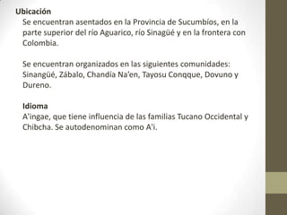 Ubicación
Se encuentran asentados en la Provincia de Sucumbíos, en la
parte superior del río Aguarico, río Sinagüé y en la frontera con
Colombia.
Se encuentran organizados en las siguientes comunidades:
Sinangüé, Zábalo, Chandía Na’en, Tayosu Conqque, Dovuno y
Dureno.
Idioma
A'ingae, que tiene influencia de las familias Tucano Occidental y
Chibcha. Se autodenominan como A'i.
 