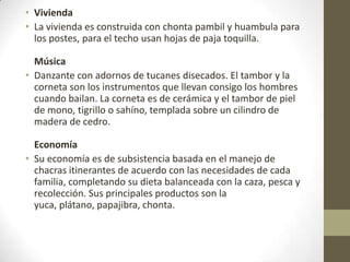 • Vivienda
• La vivienda es construida con chonta pambil y huambula para
los postes, para el techo usan hojas de paja toquilla.
Música
• Danzante con adornos de tucanes disecados. El tambor y la
corneta son los instrumentos que llevan consigo los hombres
cuando bailan. La corneta es de cerámica y el tambor de piel
de mono, tigrillo o sahíno, templada sobre un cilindro de
madera de cedro.
Economía
• Su economía es de subsistencia basada en el manejo de
chacras itinerantes de acuerdo con las necesidades de cada
familia, completando su dieta balanceada con la caza, pesca y
recolección. Sus principales productos son la
yuca, plátano, papajibra, chonta.
 