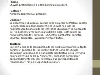 • Idioma
Shiwiar, perteneciente a la familia lingüística Jíbaro.
Población
Aproximadamente 697 personas.
Ubicación
Se encuentran ubicados al sureste de la provincia de Pastaza, cantón
Pastaza, parroquia Río Corrientes. Los Shiwiar han sido los
habitantes tradicionales de los territorios ubicados en la cuenca alta
del Río Corrientes y la cuenca alta del Río Tigre. Distribuidos en
nueve comunidades: Kurintsa, Tunguintsa, Cambantsa, Panintza,
Chuintza, Tanguntza, Juyuintza, Pientza y Bufeo.
Territorio
En 1992, a raíz de la gran marcha de los pueblos amazónicos a Quito
durante el gobierno del Presidente Rodrigo Borja, los Shiwiar
obtuvieron la legalización de una parte significativa de su territorio,
en una extensión de 89 377 hectáreas, quedando por legalizar
aproximadamente 100 000 hectáreas, que corresponden a la
mencionada “Franja de Seguridad Nacional”.
 