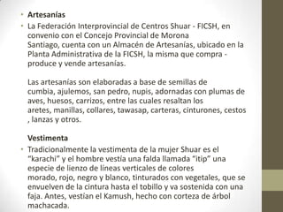 • Artesanías
• La Federación Interprovincial de Centros Shuar - FICSH, en
convenio con el Concejo Provincial de Morona
Santiago, cuenta con un Almacén de Artesanías, ubicado en la
Planta Administrativa de la FICSH, la misma que compra -
produce y vende artesanías.
Las artesanías son elaboradas a base de semillas de
cumbia, ajulemos, san pedro, nupis, adornadas con plumas de
aves, huesos, carrizos, entre las cuales resaltan los
aretes, manillas, collares, tawasap, carteras, cinturones, cestos
, lanzas y otros.
Vestimenta
• Tradicionalmente la vestimenta de la mujer Shuar es el
“karachi” y el hombre vestía una falda llamada “itip” una
especie de lienzo de líneas verticales de colores
morado, rojo, negro y blanco, tinturados con vegetales, que se
envuelven de la cintura hasta el tobillo y va sostenida con una
faja. Antes, vestían el Kamush, hecho con corteza de árbol
machacada.
 
