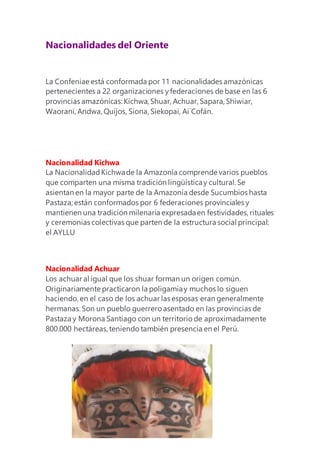 Nacionalidades del Oriente
La Confeniae está conformada por 11 nacionalidades amazónicas
pertenecientes a 22 organizaciones yfederaciones de base en las 6
provincias amazónicas:Kichwa, Shuar, Achuar, Sapara, Shiwiar,
Waorani, Andwa, Quijos, Siona, Siekopai, Ai´Cofán.
Nacionalidad Kichwa
La NacionalidadKichwade la Amazonía comprende varios pueblos
que comparten una misma tradición lingüísticay cultural. Se
asientan en la mayor parte de la Amazonía desde Sucumbíos hasta
Pastaza; están conformados por 6 federaciones provinciales y
mantienen una tradición milenaria expresadaen festividades,rituales
y ceremonias colectivas que parten de la estructura social principal:
el AYLLU
Nacionalidad Achuar
Los achuar al igual que los shuar forman un origen común.
Originariamente practicaron la poligamiay muchos lo siguen
haciendo, en el caso de los achuar las esposas eran generalmente
hermanas.Son un pueblo guerrero asentado en las provincias de
Pastaza y Morona Santiago con un territorio de aproximadamente
800.000 hectáreas,teniendo también presencia en el Perú.
 