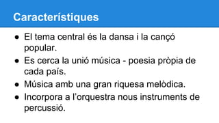 Característiques
● El tema central és la dansa i la cançó
popular.
● Es cerca la unió música - poesia pròpia de
cada país.
● Música amb una gran riquesa melòdica.
● Incorpora a l’orquestra nous instruments de
percussió.

 