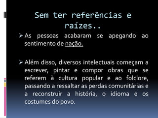 Sem ter referências e
           raízes..
 As pessoas acabaram se apegando ao
  sentimento de nação.

 Além disso, diversos intelectuais começam a
  escrever, pintar e compor obras que se
  referem à cultura popular e ao folclore,
  passando a ressaltar as perdas comunitárias e
  a reconstruir a história, o idioma e os
  costumes do povo.
 