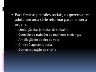  Para frear as pressões sociais, os governantes
  adotaram uma série reformar para manter a
  ordem.
   Limitação das jornadas de trabalho
   Controle do trabalho de mulheres e crianças
   Ampliação do direito de voto
   Direito à aposentadoria
   Democratização do ensino
 