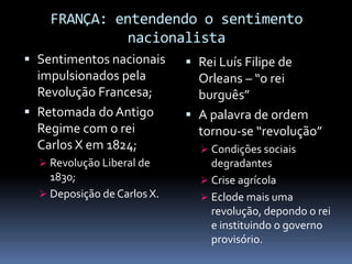 FRANÇA: entendendo o sentimento
              nacionalista
 Sentimentos nacionais       Rei Luís Filipe de
  impulsionados pela           Orleans – “o rei
  Revolução Francesa;          burguês”
 Retomada do Antigo          A palavra de ordem
  Regime com o rei             tornou-se “revolução”
  Carlos X em 1824;             Condições sociais
   Revolução Liberal de         degradantes
    1830;                       Crise agrícola
   Deposição de Carlos X.      Eclode mais uma
                                 revolução, depondo o rei
                                 e instituindo o governo
                                 provisório.
 