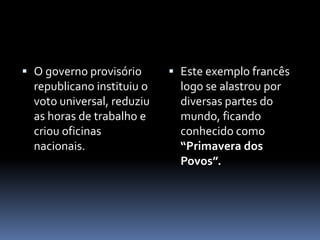  O governo provisório       Este exemplo francês
  republicano instituiu o     logo se alastrou por
  voto universal, reduziu     diversas partes do
  as horas de trabalho e      mundo, ficando
  criou oficinas              conhecido como
  nacionais.                  “Primavera dos
                              Povos”.
 