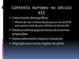 Contexto europeu no século
             XIX
 Crescimento demográfico:
   Menos de 200 milhões de pessoa no século XVIII
    para pouco mais de 400 milhões no século XIX.
 Deslocamentos populacionais de enormes
  proporções
 Desenvolvimento urbano e industrial
 Migração para outras regiões do globo
 