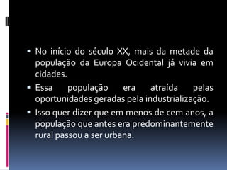  No início do século XX, mais da metade da
  população da Europa Ocidental já vivia em
  cidades.
 Essa     população     era   atraída    pelas
  oportunidades geradas pela industrialização.
 Isso quer dizer que em menos de cem anos, a
  população que antes era predominantemente
  rural passou a ser urbana.
 