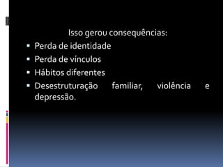 Isso gerou consequências:
   Perda de identidade
   Perda de vínculos
   Hábitos diferentes
   Desestruturação     familiar, violência   e
    depressão.
 