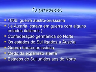 O processo
 1866: guerra austro-prussiana
 ( a Áustria estava em guerra com alguns
  estados italianos )
 Confederação germânica do Norte
 Os estados do Sul ligados a Áustria
 Guerra franco-prussiana
 Medo da expansão alemã
 Estados do Sul unidos aos do Norte
 