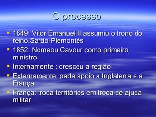 O processo
 1849: Vitor Emanuel II assumiu o trono do
  reino Sardo-Piemontês
 1852: Nomeou Cavour como primeiro
  ministro
 Internamente : cresceu a região
 Externamente: pede apoio a Inglaterra e a
  França
 França: troca territórios em troca de ajuda
  militar
 