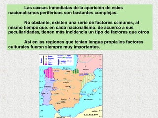 Las causas inmediatas de la aparición de estos nacionalismos periféricos son bastantes complejas.  No obstante, existen una serie de factores comunes, al mismo tiempo que, en cada nacionalismo, de acuerdo a sus peculiaridades, tienen más incidencia un tipo de factores que otros Así en las regiones que tenían lengua propia los factores culturales fueron siempre muy importantes. 