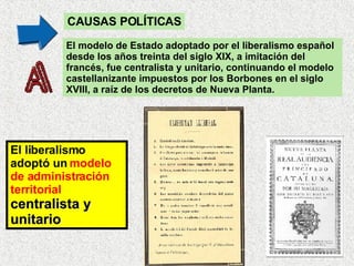 El modelo de Estado adoptado por el liberalismo español desde los años treinta del siglo XIX, a imitación del francés, fue centralista y unitario, continuando el modelo castellanizante impuestos por los Borbones en el siglo XVIII, a raíz de los decretos de Nueva Planta.  CAUSAS POLÍTICAS El liberalismo adoptó un  modelo de administración territorial   centralista y unitario 