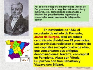 Así se dividió España en provincias (Javier de Burgos) se nombraron gobernadores civiles y militares, etc., pretendiendo desconocer y disolver las peculiaridades regionales y comarcales en un proceso de integración común En noviembre de 1833, el secretario de estado de Fomento,  Javier de Burgos , creó un estado centralizado dividido en  49 provincias . Las provincias recibieron el nombre de sus capitales (excepto cuatro de ellas, que conservaron sus antiguas denominaciones: Navarra, con capital en Pamplona, Álava con Vitoria, Guipúzcoa con San Sebastián y Vizcaya con Bilbao).  