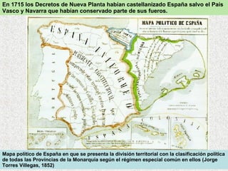 Mapa político de España en que se presenta la división territorial con la clasificación política de todas las Provincias de la Monarquía según el régimen especial común en ellos (Jorge Torres Villegas, 1852)  En 1715 los Decretos de Nueva Planta habían castellanizado España salvo el País Vasco y Navarra que habían conservado parte de sus fueros. 