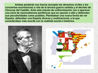 Ambas perderán sus fueros (excepto los derechos civiles y los conciertos económicos) a raíz de la tercera guerra carlista y el decreto de Cánovas del Castillo. Ante este intento de uniformización van a aparecer una serie de nacionalismos periféricos que se oponen a ello y defienden sus peculiaridades como pueblos. Planteaban una nueva forma de ver España, defendían una España diversa y multinacional, a la que consideraban más acorde con la realidad social e histórica.   