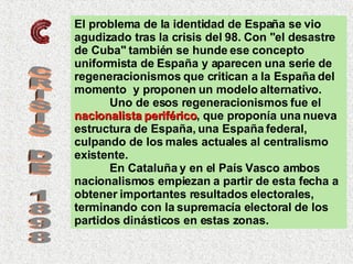 El problema de la identidad de España se vio agudizado tras la crisis del 98. Con "el desastre de Cuba" también se hunde ese concepto uniformista de España y aparecen una serie de regeneracionismos que critican a la España del momento  y proponen un modelo alternativo.  Uno de esos regeneracionismos fue el  nacionalista periférico , que proponía una nueva estructura de España, una España federal, culpando de los males actuales al centralismo existente.  En Cataluña y en el País Vasco ambos nacionalismos empiezan a partir de esta fecha a obtener importantes resultados electorales, terminando con la supremacía electoral de los partidos dinásticos en estas zonas. CRISIS DE 1898 
