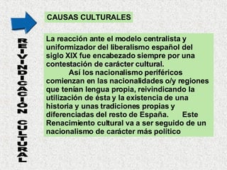 CAUSAS CULTURALES La reacción ante el modelo centralista y uniformizador del liberalismo español del siglo XIX fue encabezado siempre por una  contestación de carácter cultural .  Así los nacionalismo periféricos comienzan en las nacionalidades o/y regiones que tenían lengua propia, reivindicando la utilización de ésta y la existencia de una historia y unas tradiciones propias y diferenciadas del resto de España.  Este Renacimiento cultural va a ser seguido de un nacionalismo de carácter más político REIVINDICACIÓN CULTURAL 