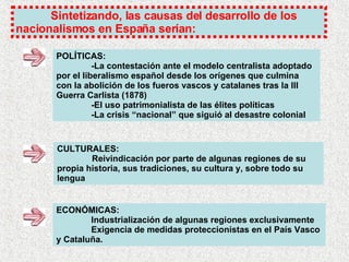 Sintetizando, las causas del desarrollo de los nacionalismos en España serían: POLÍTICAS: -La contestación ante el modelo centralista adoptado por el liberalismo español desde los orígenes que culmina con la abolición de los fueros vascos y catalanes tras la III Guerra Carlista (1878) -El uso patrimonialista de las élites políticas -La crisis “nacional” que siguió al desastre colonial CULTURALES: Reivindicación por parte de algunas regiones de su propia historia, sus tradiciones, su cultura y, sobre todo su lengua ECONÓMICAS: Industrialización de algunas regiones exclusivamente Exigencia de medidas proteccionistas en el País Vasco y Cataluña. 