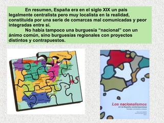 En resumen, España era en el siglo XIX un país legalmente centralista pero muy localista en la realidad, constituida por una serie de comarcas mal comunicadas y peor integradas entre sí.  No había tampoco una burguesía “nacional” con un ánimo común, sino burguesías regionales con proyectos distintos y contrapuestos. 