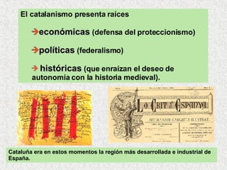 El catalanismo presenta raíces económicas  (defensa del proteccionismo)  políticas  (federalismo) históricas  (que enraízan el deseo de autonomía con la historia medieval).  Cataluña era en estos momentos la región más desarrollada e industrial de España. 