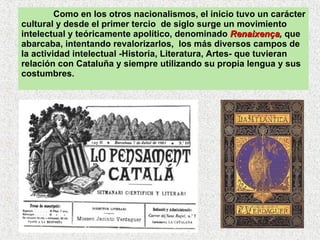 Como en los otros nacionalismos, el inicio tuvo un carácter cultural y desde el primer tercio  de siglo surge un movimiento intelectual y teóricamente apolítico, denominado  Renaixença ,  que abarcaba, intentando revalorizarlos,  los más diversos campos de la actividad intelectual -Historia, Literatura, Artes- que tuvieran relación con Cataluña y siempre utilizando su propia lengua y sus costumbres.  