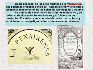 Como decimos, en los años 1830 nació la  Renaixenca , que podemos englobar dentro del  Romanticismo y tenía como objetivo la recuperación de las señas de identidad de Cataluña.  Se trataba de hacer revivir las culturas regionales y de redescubrir el pasado, las tradiciones y el folclore de las provincias. El catalán -que nunca había dejado de hablarse y escribirse- corría el peligro de transformarse en un dialecto.  