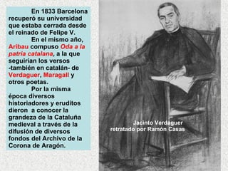 En 1833 Barcelona recuperó su universidad que estaba cerrada desde el reinado de Felipe V.  En el mismo año,  Aribau  compuso  Oda a la patria catalana , a la que seguirían los versos -también en catalán- de  Verdaguer ,  Maragall  y otros poetas.  Por la misma época diversos historiadores y eruditos dieron  a conocer la grandeza de la Cataluña medieval a través de la difusión de diversos fondos del Archivo de la Corona de Aragón.  Jacinto Verdaguer retratado por Ramón Casas 