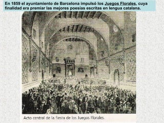 En 1859 el ayuntamiento de Barcelona impulsó los  Juegos Florales , cuya finalidad era premiar las mejores poesías escritas en lengua catalana.  