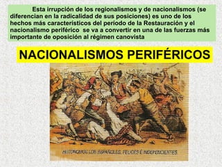 Esta irrupción de los regionalismos y de nacionalismos (se diferencian en la radicalidad de sus posiciones) es uno de los hechos más característicos del período de la Restauración y el nacionalismo periférico  se va a convertir en una de las fuerzas más importante de oposición al régimen canovista NACIONALISMOS PERIFÉRICOS 