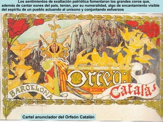 Cartel anunciador del Orfeón Catalán Los sentimientos de exaltación patriótica fomentaron los grandes coros que, además de cantar sones del país, tenían, por su numeralidad, algo de encantamiento visible del espíritu de un pueblo actuando al unísono y conjuntando esfuerzos 