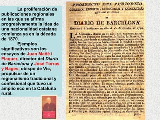 La proliferación de publicaciones regionales en las que se afirma progresivamente la idea de una nacionalidad catalana comienza ya en la década de 1870. Ejemplos significativos son los ensayos de  Juan Mañé i Flaquer , director del  Diario de Barcelona  y  José Torras y Bages , obispo de Vic, propulsor de un regionalismo tradicional y confesional que tuvo un amplio eco en la Cataluña rural.  