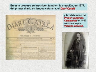 En este proceso se inscriben también la creación, en 1877, del primer diario en lengua catalana, el  Diari Catalá y la celebración del  Primer Congreso Catalanista  en 1880 convocado por  Valentín Almirall. 