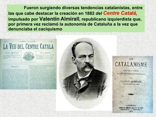 Fueron surgiendo diversas tendencias catalanistas, entre las que cabe destacar la creación en 1882  del  Centre Catalá ,  impulsado por  Valentín Almirall , republicano izquierdista que, por primera vez reclamó la autonomía de Cataluña a la vez que denunciaba el caciquismo 