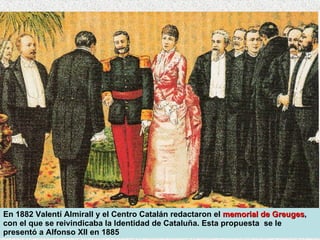 En 1882 Valentí Almirall y el Centro Catalán redactaron el  memorial de Greuges , con el que se reivindicaba la Identidad de Cataluña. Esta propuesta  se le presentó a Alfonso XII en 1885 