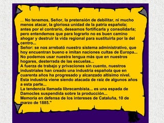 ...  No tenemos, Señor, la pretensión de debilitar, ni mucho menos atacar, la gloriosa unidad de la patria española; antes por el contrario, deseamos fortificarla y consolidarla; pero entendemos que para lograrlo no es buen camino ahogar y destruir la vida regional para sustituirla por la del centro... Señor: se nos arrebató nuestro sistema administrativo, que hoy encuentran bueno e imitan naciones cultas de Europa... No podemos usar nuestra lengua más que en nuestros hogares, desterrada de las escuelas... A fuerza de trabajo y privaciones sin cuento, nuestros industriales han creado una industria española que en cuarenta años ha progresado y alcanzado altísimo nivel. Esta industria viene siendo atacada de raíz de algunos años a esta parte... La tendencia llamada librecambista... es una espada de Damocles suspendida sobre la producción... Memoria en defensa de los intereses de Cataluña, 10 de marzo de 1885." 