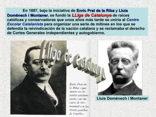 En 1887, bajo la iniciativa de  Enric Prat de la Riba  y  Lluis Doménech i Montaner , se fundó la  LLiga de Catalunya  de raíces católicas y conservadoras que unos años más tarde se uniría al  Centre Escolar Catalanista  para organizar una serie de mítines en los que se defendía la reivindicación de la nación catalana y se reclamaba el derecho de Cortes Generales independientes y autogobierno.  Lluis Doménech i Montaner Lliga de Catalunya 