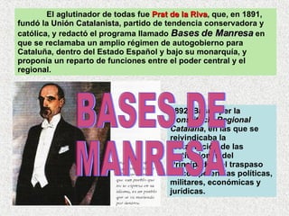 El aglutinador de todas fue  Prat de la Riva , que, en 1891, fundó la  Unión Catalanista , partido de tendencia conservadora y católica, y redactó el programa llamado  Bases de Manresa  en que se reclamaba un amplio régimen de autogobierno para Cataluña, dentro del Estado Español y bajo su monarquía, y proponía un reparto de funciones entre el poder central y el regional.  1892: Bases per la  Constitució Regional Catalana , en las que se reivindicaba la restauración de las instituciones del Principado y el traspaso de competencias políticas, militares, económicas y jurídicas.  BASES DE  MANRESA 