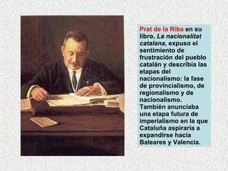 Prat de la Riba  en su libro,  La nacionalitat catalana , expuso el sentimiento de frustración del pueblo catalán y describía las etapas del nacionalismo: la fase de provincialismo, de regionalismo y de nacionalismo. También anunciaba una etapa futura de imperialismo en la que Cataluña aspiraría a expandirse hacia Baleares y Valencia.  