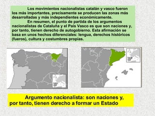 Los movimientos nacionalistas catalán y vasco fueron los más importantes, precisamente se producen las zonas más desarrolladas y más independientes económicamente.  En resumen, el punto de partida de los argumentos nacionalistas de Cataluña y el País Vasco es que son naciones y, por tanto, tienen derecho de autogobierno. Esta afirmación se basa en unos hechos diferenciales: lengua, derechos históricos (fueros), cultura y costumbres propias. Argumento nacionalista: son naciones y, por tanto, tienen derecho a formar un Estado 